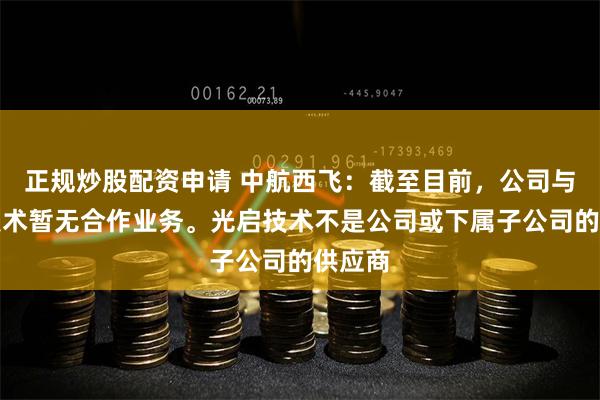 正规炒股配资申请 中航西飞：截至目前，公司与光启技术暂无合作业务。光启技术不是公司或下属子公司的供应商