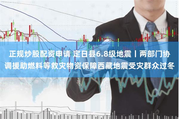 正规炒股配资申请 定日县6.8级地震丨两部门协调援助燃料等救灾物资保障西藏地震受灾群众过冬