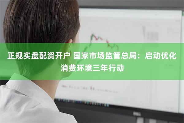正规实盘配资开户 国家市场监管总局：启动优化消费环境三年行动